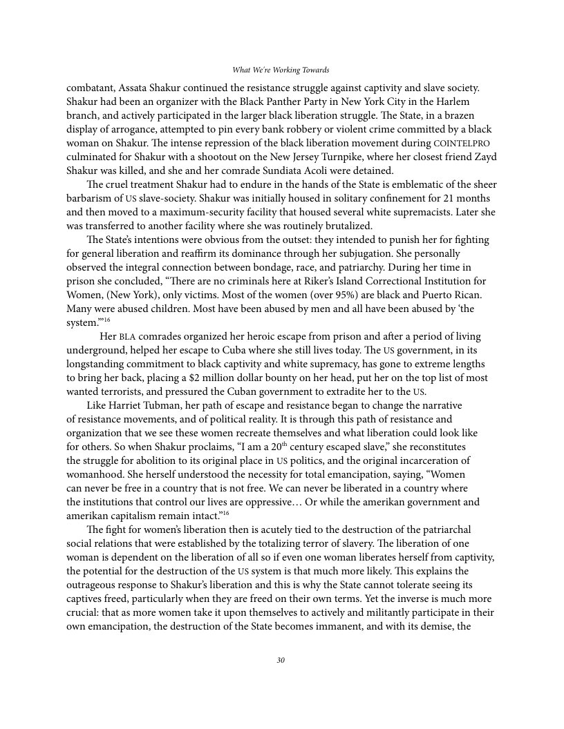 What We’re Working Towards combatant, Assata Shakur continued the resistance struggle against captivity and slave society. Shakur had been an organizer with the Black Panther Party in New York City in the Harlem branch, and actively participated in the larger black liberation struggle. The State, in a brazen display of arrogance, attempted to pin every bank robbery or violent crime committed by a black woman on Shakur. The intense repression of the black liberation movement during COINTELPRO culminated for Shakur with a shootout on the New Jersey Turnpike, where her closest friend Zayd Shakur was killed, and she and her comrade Sundiata Acoli were detained. ‘The cruel treatment Shakur had to endure in the hands of the State is emblematic of the sheer barbarism of US slave-society. Shakur was initially housed in solitary confinement for 21 months and then moved to a maximum-security facility that housed several white supremacists. Later she was transferred to another facility where she was routinely brutalized. ‘The State’s intentions were obvious from the outset: they intended to punish her for fighting for general liberation and reaffirm its dominance through her subjugation. She personally observed the integral connection between bondage, race, and patriarchy. During her time in prison she concluded, “There are no criminals here at Riker’s Island Correctional Institution for Women, (New York), only victims. Most of the women (over 95%) are black and Puerto Rican. Many were abused children. Most have been abused by men and all have been abused by ‘the system™® Her BLA comrades organized her heroic escape from prison and after a period of living underground, helped her escape to Cuba where she still lives today. The US government, i its longstanding commitment to black captivity and white supremacy, has gone to extreme lengths to bring her back, placing a $2 million dollar bounty on her head, put her on the top list of most wanted terrorists, and pressured the Cuban government to extradite her to the Us. Like Harriet Tubman, her path of escape and resistance began to change the narrative of resistance movements, and of political reality. I s through this path of resistance and organization that we see these women recreate themselves and what liberation could look like for others. So when Shakur proclaims, “I am a 20* century escaped slave,” she reconstitutes the struggle for abolition to its original place in US politics, and the original incarceration of womanhood. She herself understood the necessity for total emancipation, saying, “Women can never be free in a country that is not free. We can never be liberated in a country where the institutions that control our lives are oppressive.... Or while the amerikan government and amerikan capitalism remain intact"* ‘The fight for women’ liberation then is acutely tied to the destruction of the patriarchal social relations that were established by the totalizing terror of slavery. The liberation of one woman s dependent on the liberation of all so if even one woman liberates herself from captivity, the potential for the destruction of the US system is that much more likely. This explains the outrageous response to Shakur’s liberation and this is why the State cannot tolerate secing its captives freed, particularly when they are freed on their own terms. Yet the inverse is much more crucial: that as more women take it upon themselves to actively and militantly participate in their own emancipation, the destruction of the State becomes immanent, and with its demise, the 0